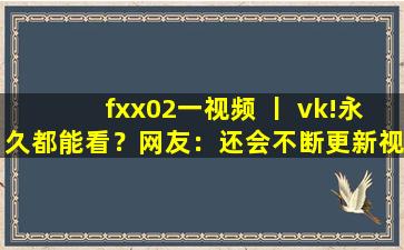 fxx02一视频 丨 vk!永久都能看？网友：还会不断更新视频！